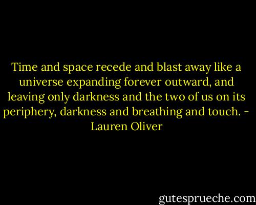 Time and space recede and blast away like a universe expanding forever outward, and leaving only darkness and the two of us on its periphery, darkness and breathing and touch. - Lauren Oliver
