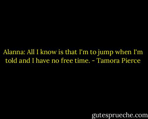 Alanna: All I know is that I'm to jump when I'm told and I have no free time. - Tamora Pierce