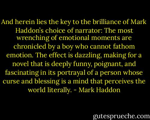 And herein lies the key to the brilliance of Mark Haddon’s choice of narrator: The most wrenching of emotional moments are chronicled by a boy who cannot fathom emotion. The effect is dazzling, making for a novel that is deeply funny, poignant, and fascinating in its portrayal of a person whose curse and blessing is a mind that perceives the world literally. - Mark Haddon