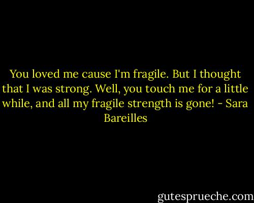 You loved me cause I'm fragile. But I thought that I was strong. Well, you touch me for a little while, and all my fragile strength is gone! - Sara Bareilles