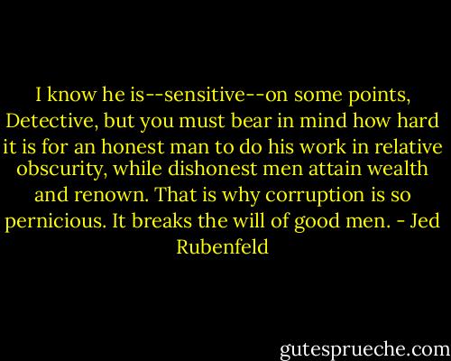 I know he is--sensitive--on some points, Detective, but you must bear in mind how hard it is for an honest man to do his work in relative obscurity, while dishonest men attain wealth and renown. That is why corruption is so pernicious. It breaks the will of good men. - Jed Rubenfeld