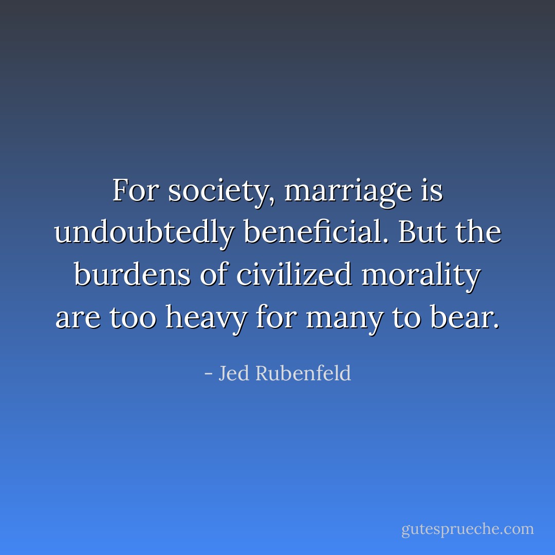 For society, marriage is undoubtedly beneficial. But the burdens of civilized morality are too heavy for many to bear. - Jed Rubenfeld