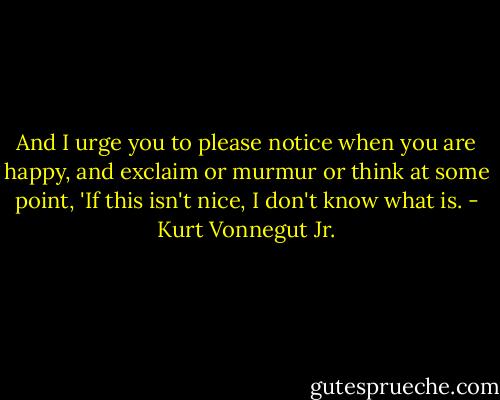 And I urge you to please notice when you are happy, and exclaim or murmur or think at some point, 'If this isn't nice, I don't know what is. - Kurt Vonnegut Jr.