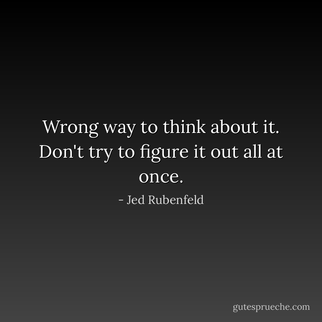Wrong way to think about it. Don't try to figure it out all at once. - Jed Rubenfeld