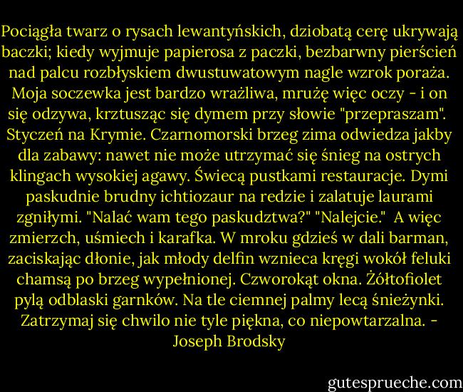 Pociągła twarz o rysach lewantyńskich,<br />dziobatą cerę ukrywają baczki;<br />kiedy wyjmuje papierosa z paczki,<br />bezbarwny pierścień nad palcu rozbłyskiem<br />dwustuwatowym nagle wzrok poraża.<br />Moja soczewka jest bardzo wrażliwa,<br />mrużę więc oczy - i on się odzywa,<br />krztusząc się dymem przy słowie "przepraszam".<br /><br />Styczeń na Krymie. Czarnomorski brzeg<br />zima odwiedza jakby dla zabawy:<br />nawet nie może utrzymać się śnieg<br />na ostrych klingach wysokiej agawy.<br />Świecą pustkami restauracje. Dymi<br />paskudnie brudny ichtiozaur na redzie<br />i zalatuje laurami zgniłymi.<br />"Nalać wam tego paskudztwa?" "Nalejcie."<br /><br />A więc zmierzch, uśmiech i karafka. W mroku<br />gdzieś w dali barman, zaciskając dłonie,<br />jak młody delfin wznieca kręgi wokół<br />feluki chamsą po brzeg wypełnionej.<br />Czworokąt okna. Żółtofiolet pylą<br />odblaski garnków. Na tle ciemnej palmy<br />lecą śnieżynki. Zatrzymaj się chwilo<br />nie tyle piękna, co niepowtarzalna. - Joseph Brodsky