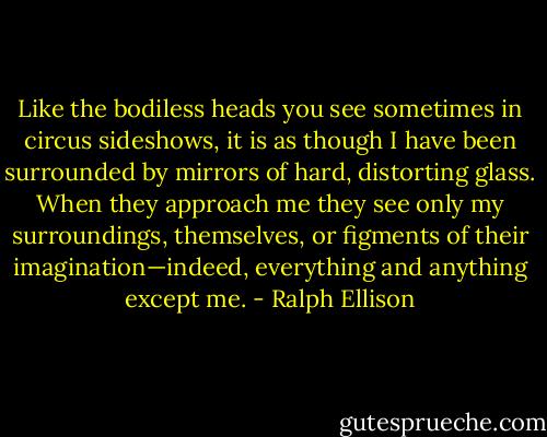 Like the bodiless heads you see sometimes in circus sideshows, it is as though I have been surrounded by mirrors of hard, distorting glass. When they approach me they see only my surroundings, themselves, or figments of their imagination—indeed, everything and anything except me. - Ralph Ellison