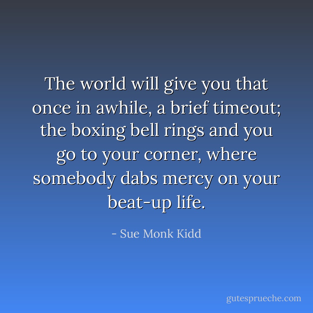 The world will give you that once in awhile, a brief timeout; the boxing bell rings and you go to your corner, where somebody dabs mercy on your beat-up life. - Sue Monk Kidd