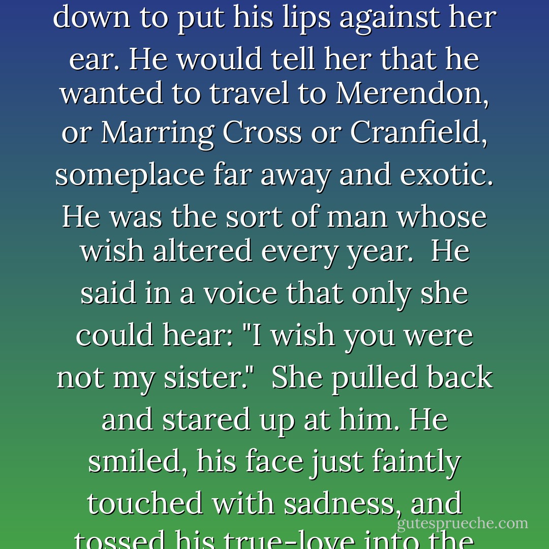 She was smiling as she leaned toward Reed, who stooped down to put his lips against her ear. He would tell her that he wanted to travel to Merendon, or Marring Cross or Cranfield, someplace far away and exotic. He was the sort of man whose wish altered every year.<br /><br />He said in a voice that only she could hear: "I wish you were not my sister."<br /><br />She pulled back and stared up at him. He smiled, his face just faintly touched with sadness, and tossed his true-love into the fire. - Sharon Shinn