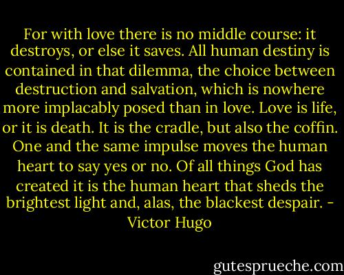 For with love there is no middle course: it destroys, or else it saves. All human destiny is contained in that dilemma, the choice between destruction and salvation, which is nowhere more implacably posed than in love. Love is life, or it is death. It is the cradle, but also the coffin. One and the same impulse moves the human heart to say yes or no. Of all things God has created it is the human heart that sheds the brightest light and, alas, the blackest despair. - Victor Hugo