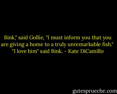 Bink," said Gollie, "I must inform you that you are giving a home to a truly unremarkable fish."<br /><br />"I love him" said Bink. - Kate DiCamillo