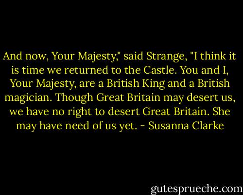 And now, Your Majesty," said Strange, "I think it is time we returned to the Castle. You and I, Your Majesty, are a British King and a British magician. Though Great Britain may desert us, we have no right to desert Great Britain. She may have need of us yet. - Susanna Clarke