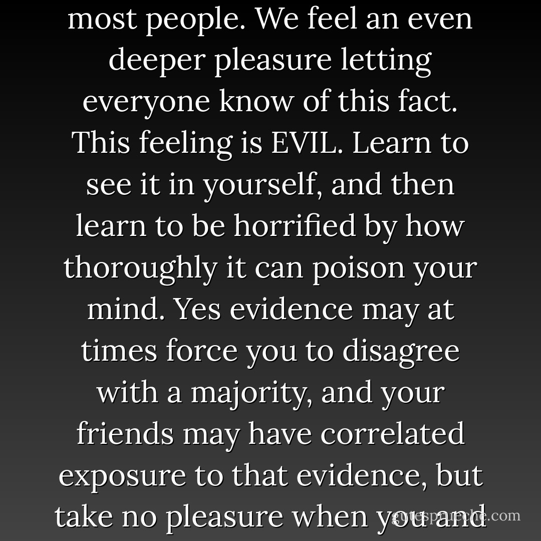 We feel a deep pleasure from realizing that we believe something in common with our friends, and different from most people. We feel an even deeper pleasure letting everyone know of this fact. This feeling is EVIL. Learn to see it in yourself, and then learn to be horrified by how thoroughly it can poison your mind. Yes evidence may at times force you to disagree with a majority, and your friends may have correlated exposure to that evidence, but take no pleasure when you and your associates disagree with others; that is the road to rationality ruin. - Robin Hanson