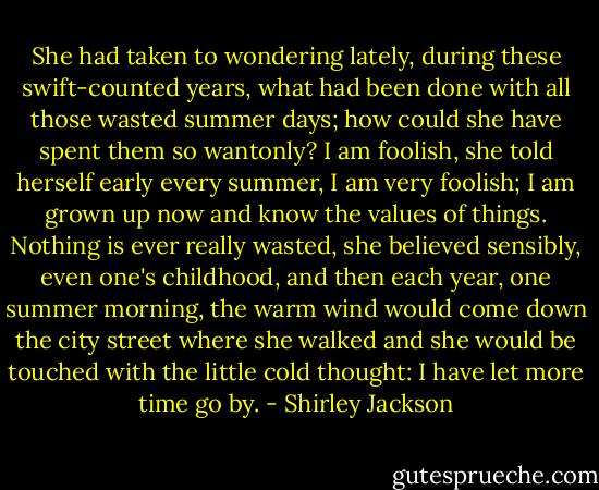 She had taken to wondering lately, during these swift-counted years, what had been done with all those wasted summer days; how could she have spent them so wantonly? I am foolish, she told herself early every summer, I am very foolish; I am grown up now and know the values of things. Nothing is ever really wasted, she believed sensibly, even one's childhood, and then each year, one summer morning, the warm wind would come down the city street where she walked and she would be touched with the little cold thought: I have let more time go by. - Shirley Jackson