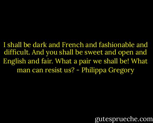 I shall be dark and French and fashionable and difficult. And you shall be sweet and open and English and fair. What a pair we shall be! What man can resist us? - Philippa Gregory