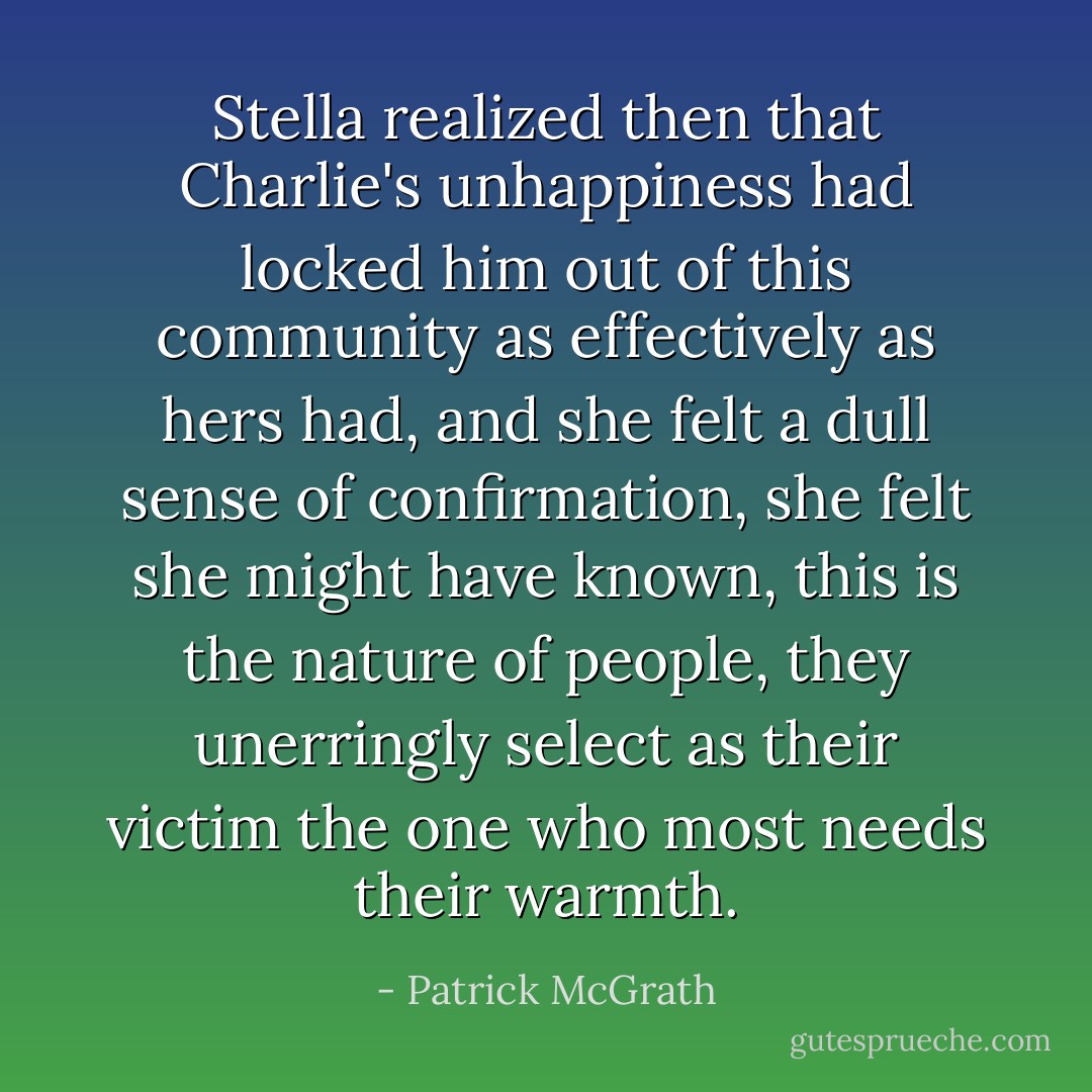 Stella realized then that Charlie's unhappiness had locked him out of this community as effectively as hers had, and she felt a dull sense of confirmation, she felt she might have known, this is the nature of people, they unerringly select as their victim the one who most needs their warmth. - Patrick McGrath