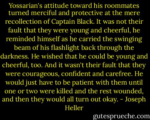 Yossarian's attitude toward his roommates turned merciful and protective at the mere recollection of Captain Black. It was not their fault that they were young and cheerful, he reminded himself as he carried the swinging beam of his flashlight back through the darkness. He wished that he could be young and cheerful, too. And it wasn't their fault that they were courageous, confident and carefree. He would just have to be patient with them until one or two were killed and the rest wounded, and then they would all turn out okay. - Joseph Heller