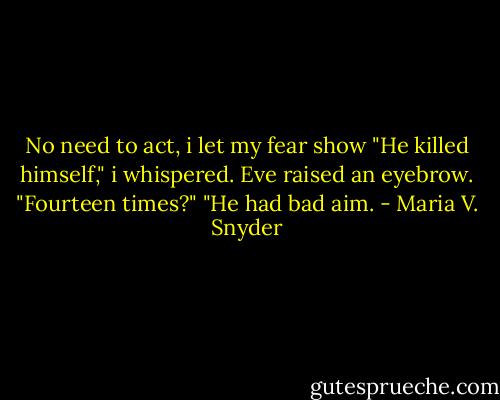 No need to act, i let my fear show "He killed himself," i whispered.<br />Eve raised an eyebrow. "Fourteen times?"<br />"He had bad aim. - Maria V. Snyder
