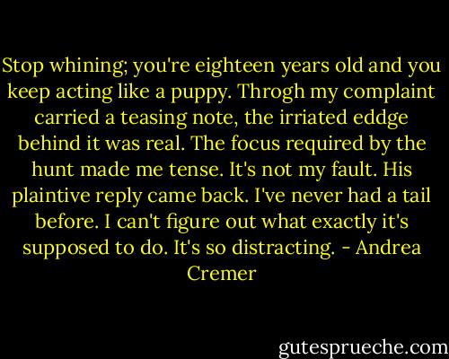 Stop whining; you're eighteen years old and you keep acting like a puppy.<br />Throgh my complaint carried a teasing note, the irriated eddge behind it was real. The focus required by the hunt made me tense. It's not my fault. His plaintive reply came back. I've never had a tail before. I can't figure out what exactly it's supposed to do. It's so distracting. - Andrea Cremer