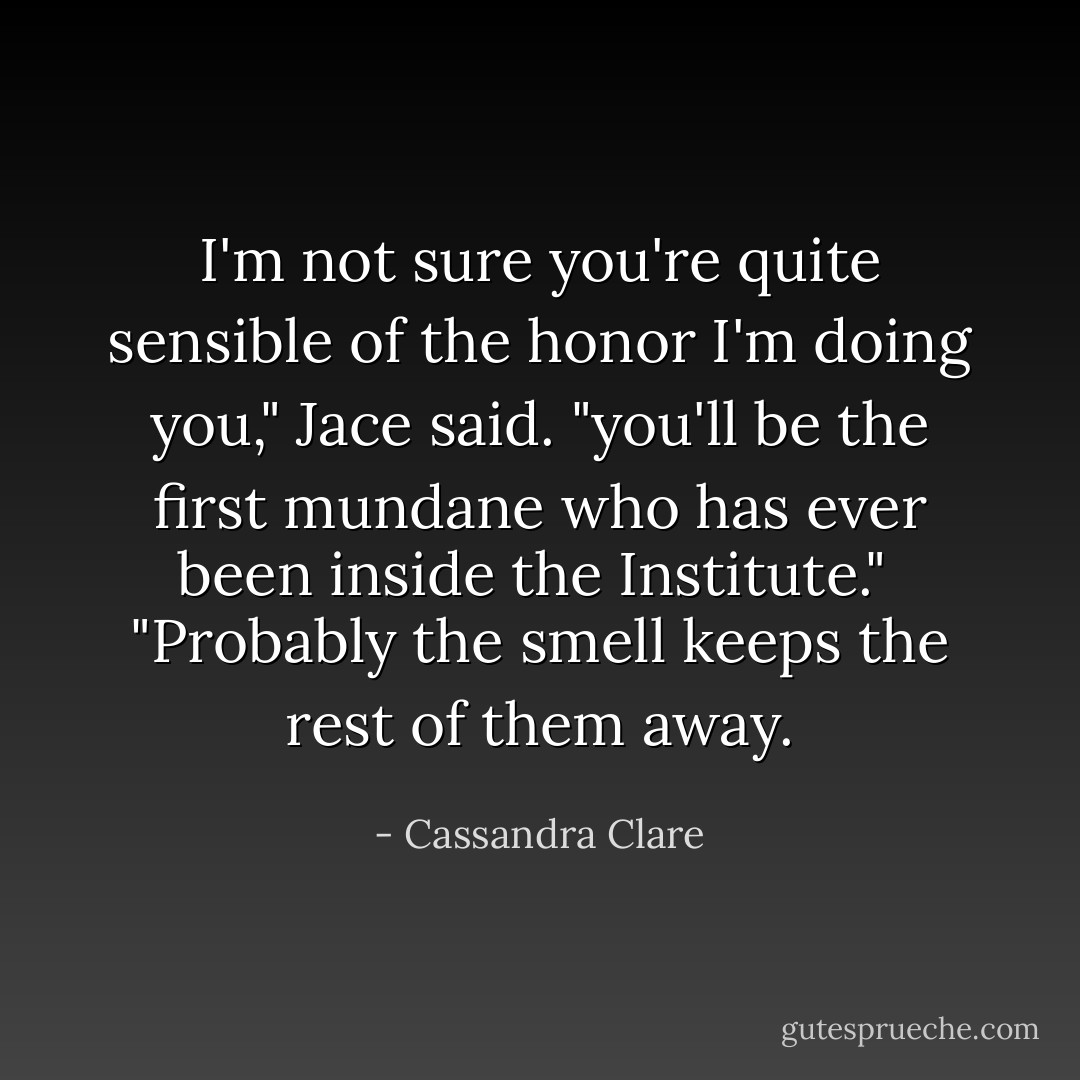 I'm not sure you're quite sensible of the honor I'm doing you," Jace said. "you'll be the first mundane who has ever been inside the Institute." <br /><p></p>"Probably the smell keeps the rest of them away. - Cassandra Clare