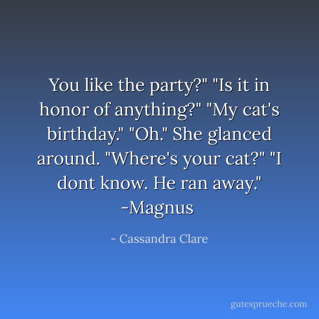 You like the party?"<br />"Is it in honor of anything?"<br />"My cat's birthday."<br />"Oh." She glanced around. "Where's your cat?"<br />"I dont know. He ran away."<br />-Magnus  - Cassandra Clare