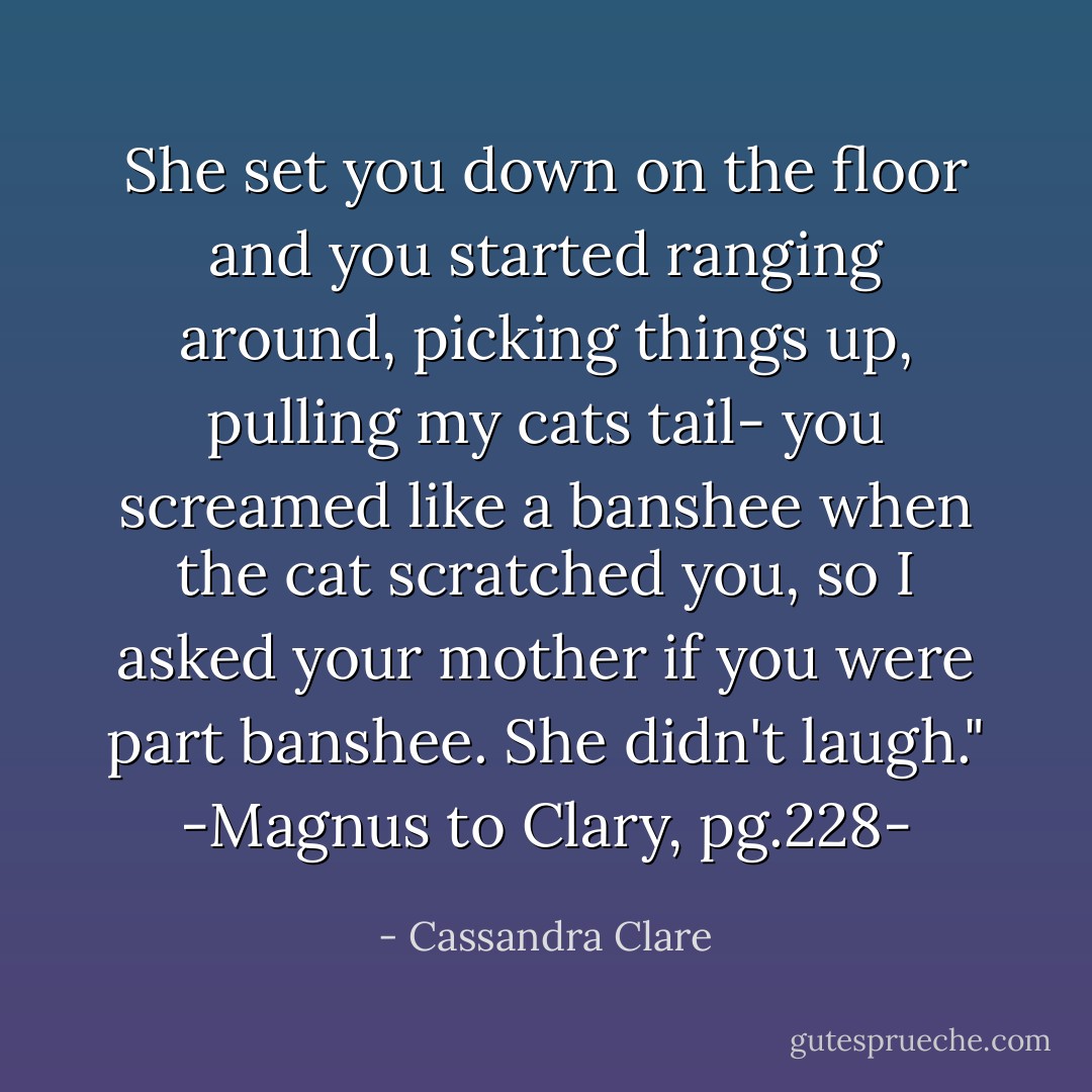 She set you down on the floor and you started ranging around, picking things up, pulling my cats tail- you screamed like a banshee when the cat scratched you, so I asked your mother if you <i>were</i> part banshee. She didn't laugh."<br />-Magnus to Clary, pg.228- - Cassandra Clare