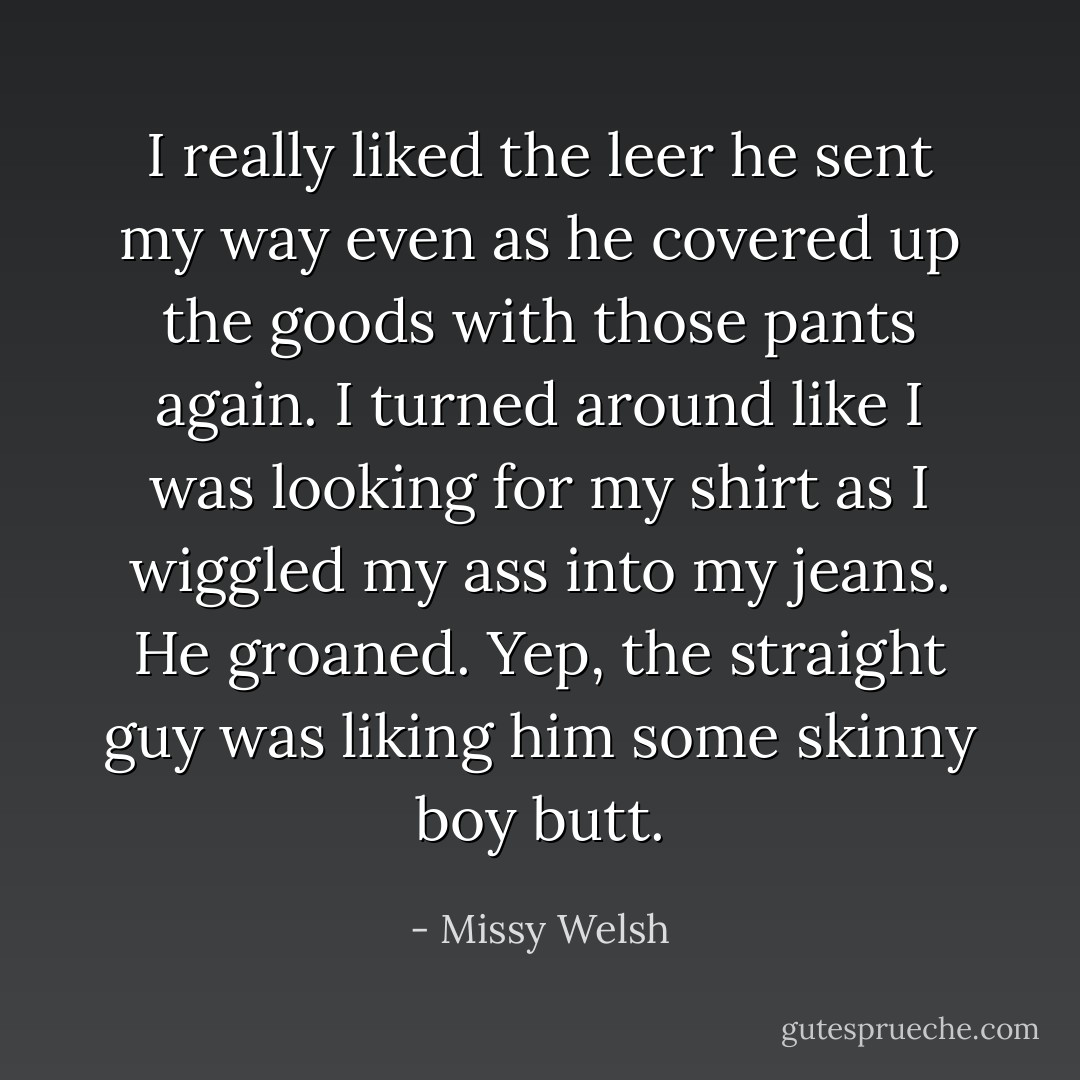 I really liked the leer he sent my way even as he covered up the goods with those pants again. I turned around like I was looking for my shirt as I wiggled my ass into my jeans. He groaned. Yep, the straight guy was liking him some skinny boy butt. - Missy Welsh