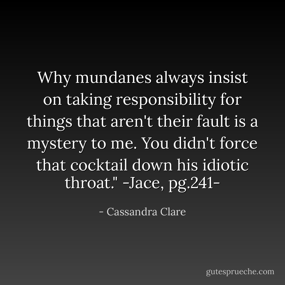 Why mundanes always insist on taking responsibility for things that aren't their fault is a mystery to me. You didn't force that cocktail down his idiotic throat."<br />-Jace, pg.241- - Cassandra Clare