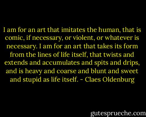 I am for an art that imitates the human, that is comic, if necessary, or violent, or whatever is necessary. I am for an art that takes its form from the lines of life itself, that twists and extends and accumulates and spits and drips, and is heavy and coarse and blunt and sweet and stupid as life itself. - Claes Oldenburg