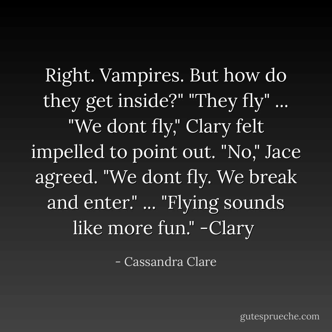 Right. Vampires. But how do they get inside?"<br />"They fly" ...<br />"We dont fly," Clary felt impelled to point out.<br />"No," Jace agreed. "We dont fly. We break and enter." ...<br />"Flying sounds like more fun."<br />-Clary  - Cassandra Clare
