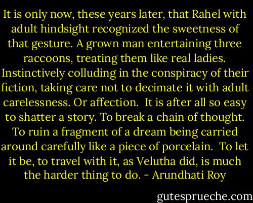 It is only now, these years later, that Rahel with adult hindsight recognized the sweetness of that gesture. A grown man entertaining three raccoons, treating them like real ladies. Instinctively colluding in the conspiracy of their fiction, taking care not to decimate it with adult carelessness. Or affection.<br /><br />It is after all so easy to shatter a story. To break a chain of thought. To ruin a fragment of a dream being carried around carefully like a piece of porcelain.<br /><br />To let it be, to travel with it, as Velutha did, is much the harder thing to do. - Arundhati Roy