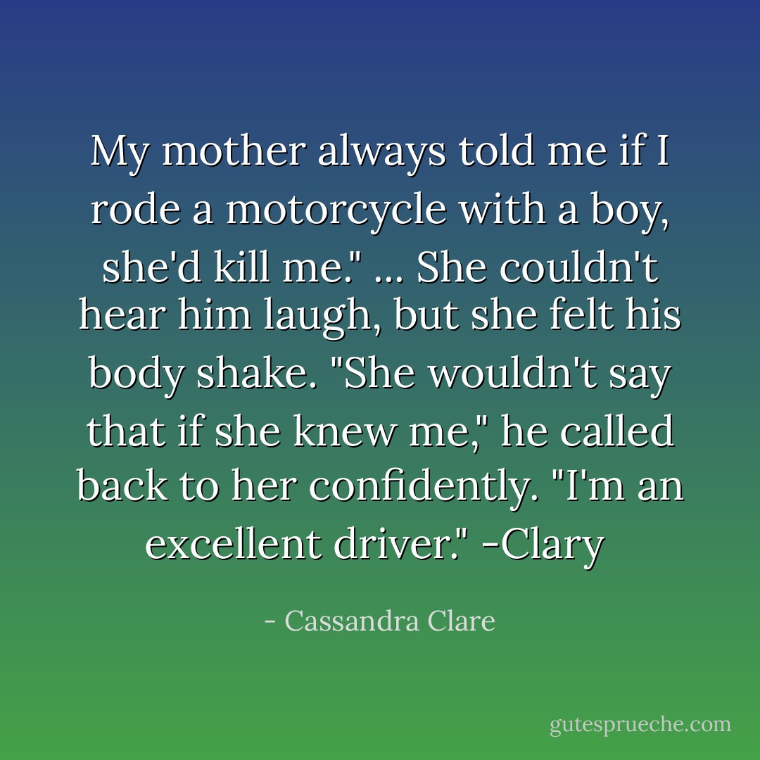My mother always told me if I rode a motorcycle with a boy, she'd kill me."<br />...<br />She couldn't hear him laugh, but she felt his body shake. "She wouldn't say that if she knew me," he called back to her confidently. "I'm an excellent driver."<br />-Clary  - Cassandra Clare