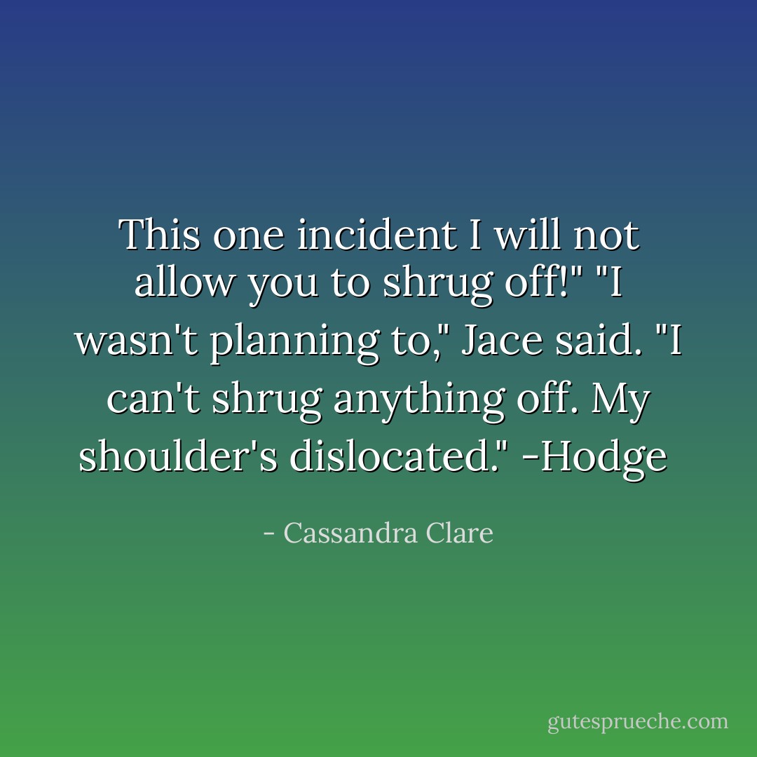 This one incident I will not allow you to shrug off!"<br />"I wasn't planning to," Jace said. "I can't shrug anything off. My shoulder's dislocated."<br />-Hodge  - Cassandra Clare