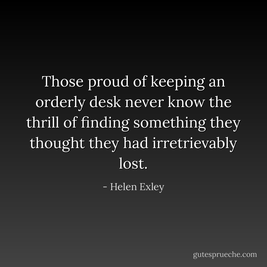 Those proud of keeping an orderly desk never know the thrill of finding something they thought they had irretrievably lost. - Helen Exley
