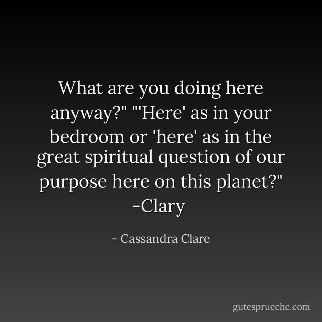 What are you doing here anyway?"<br />"'Here' as in your bedroom or 'here' as in the great spiritual question of our purpose here on this planet?"<br />-Clary  - Cassandra Clare
