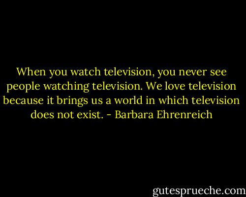 When you watch television, you never see people watching television. We love television because it brings us a world in which television does not exist. - Barbara Ehrenreich