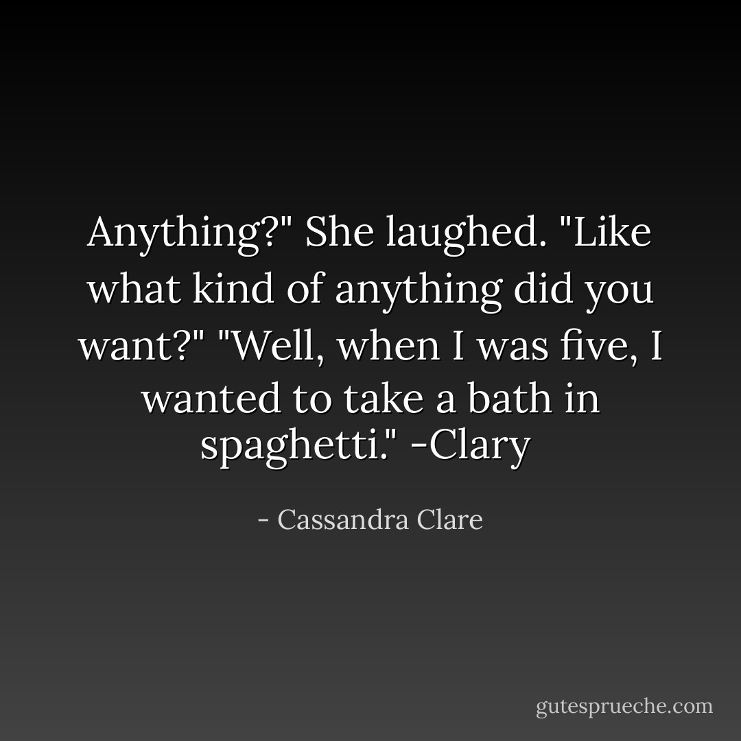 Anything?" She laughed. "Like what kind of anything did you want?"<br />"Well, when I was five, I wanted to take a bath in spaghetti."<br />-Clary  - Cassandra Clare