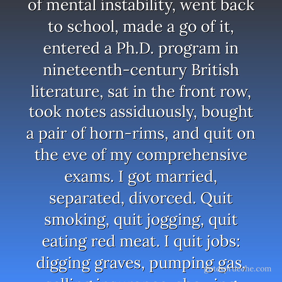 I've always been a quitter. I quit the Boy Scouts, the glee club, the marching band. Gave up my paper route, turned my back on the church, stuffed the basketball team. I dropped out of college, sidestepped the army with a 4-F on the grounds of mental instability, went back to school, made a go of it, entered a Ph.D. program in nineteenth-century British literature, sat in the front row, took notes assiduously, bought a pair of horn-rims, and quit on the eve of my comprehensive exams. I got married, separated, divorced. Quit smoking, quit jogging, quit eating red meat. I quit jobs: digging graves, pumping gas, selling insurance, showing pornographic films in an art theater in Boston. When I was nineteen I made frantic love to a pinch-faced, sack-bosomed girl I'd known from high school. She got pregnant. I quit town. - T. Coraghessan Boyle