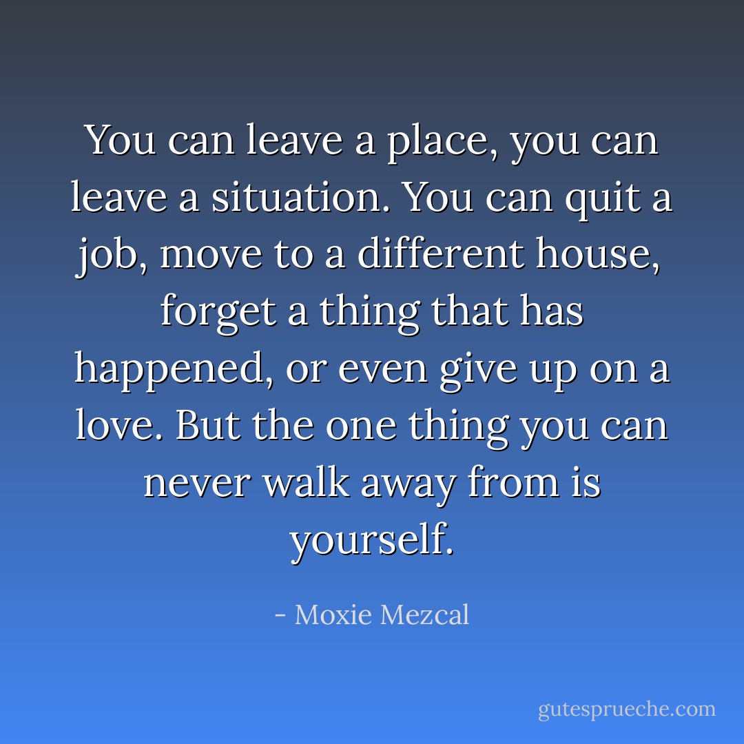 You can leave a place, you can leave a situation. You can quit a job, move to a different house, forget a thing that has happened, or even give up on a love. But the one thing you can never walk away from is yourself. - Moxie Mezcal