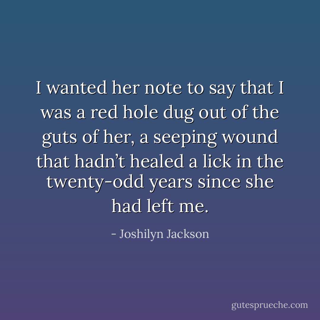 I wanted her note to say that I was a red hole dug out of the guts of her, a seeping wound that hadn’t healed a lick in the twenty-odd years since she had left me. - Joshilyn Jackson