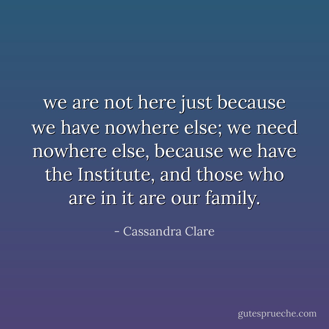we are not here just because we have nowhere else; we need nowhere else, because we have the Institute, and those who are in it are our family. - Cassandra Clare