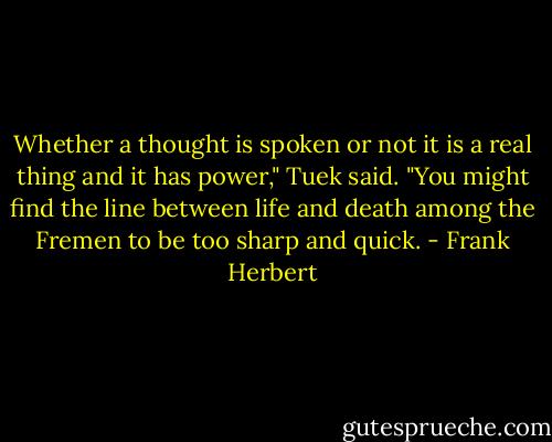 Whether a thought is spoken or not it is a real thing and it has power," Tuek said. "You might find the line between life and death among the Fremen to be too sharp and quick. - Frank Herbert
