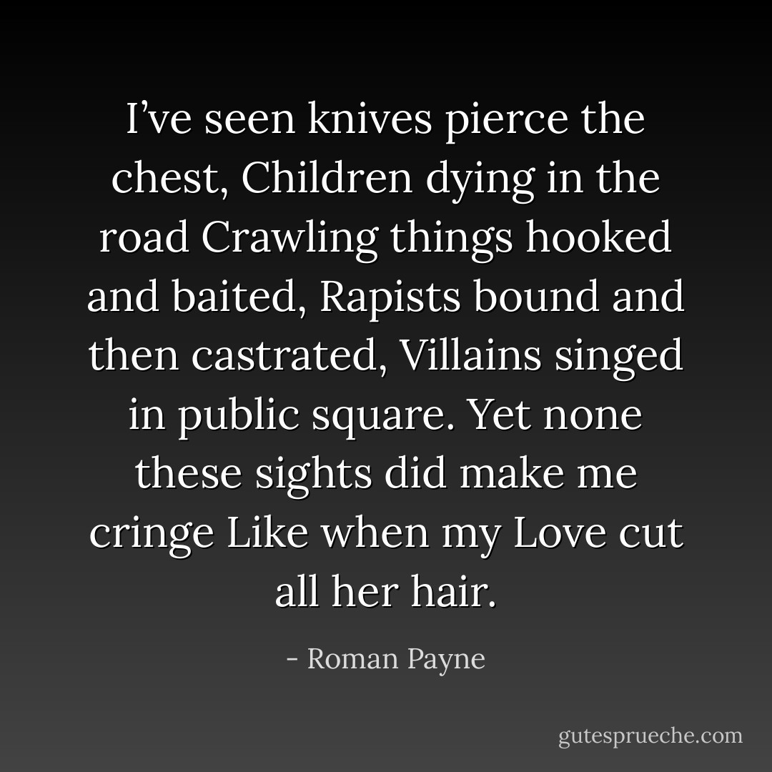 I’ve seen knives pierce the chest,<br />Children dying in the road<br />Crawling things hooked and baited,<br />Rapists bound and then castrated,<br />Villains singed in public square.<br />Yet none these sights did make me cringe<br />Like when my Love cut all her hair. - Roman Payne