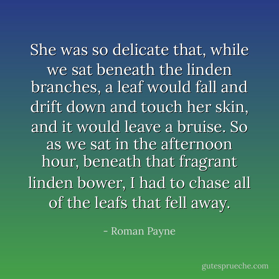 She was so delicate that, while we sat beneath the linden branches, a leaf would fall and drift down and touch her skin, and it would leave a bruise. So as we sat in the afternoon hour, beneath that fragrant linden bower, I had to chase all of the leafs that fell away. - Roman Payne