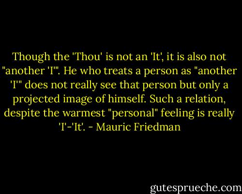 Though the 'Thou' is not an 'It', it is also not "another 'I'". He who treats a person as "another 'I'" does not really see that person but only a projected image of himself. Such a relation, despite the warmest "personal" feeling is really 'I'-'It'. - Mauric Friedman