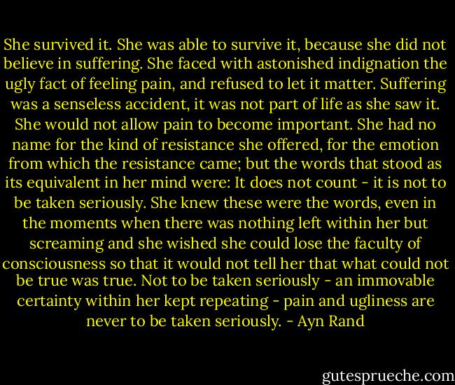 She survived it. She was able to survive it, because she did not believe in suffering. She faced with astonished indignation the ugly fact of feeling pain, and refused to let it matter. Suffering was a senseless accident, it was not part of life as she saw it. She would not allow pain to become important. She had no name for the kind of resistance she offered, for the emotion from which the resistance came; but the words that stood as its equivalent in her mind were: It does not count - it is not to be taken seriously. She knew these were the words, even in the moments when there was nothing left within her but screaming and she wished she could lose the faculty of consciousness so that it would not tell her that what could not be true was true. Not to be taken seriously - an immovable certainty within her kept repeating - pain and ugliness are never to be taken seriously. - Ayn Rand
