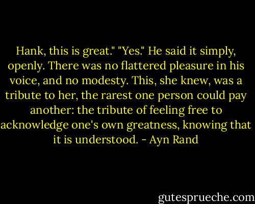 Hank, this is great."<br />"Yes."<br />He said it simply, openly. There was no flattered pleasure in his voice, and no modesty. This, she knew, was a tribute to her, the rarest one person could pay another: the tribute of feeling free to acknowledge one's own greatness, knowing that it is understood. - Ayn Rand
