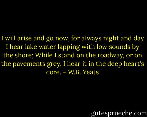 I will arise and go now, for always night and day<br />I hear lake water lapping with low sounds by the shore;<br />While I stand on the roadway, or on the pavements grey,<br />I hear it in the deep heart's core. - W.B. Yeats