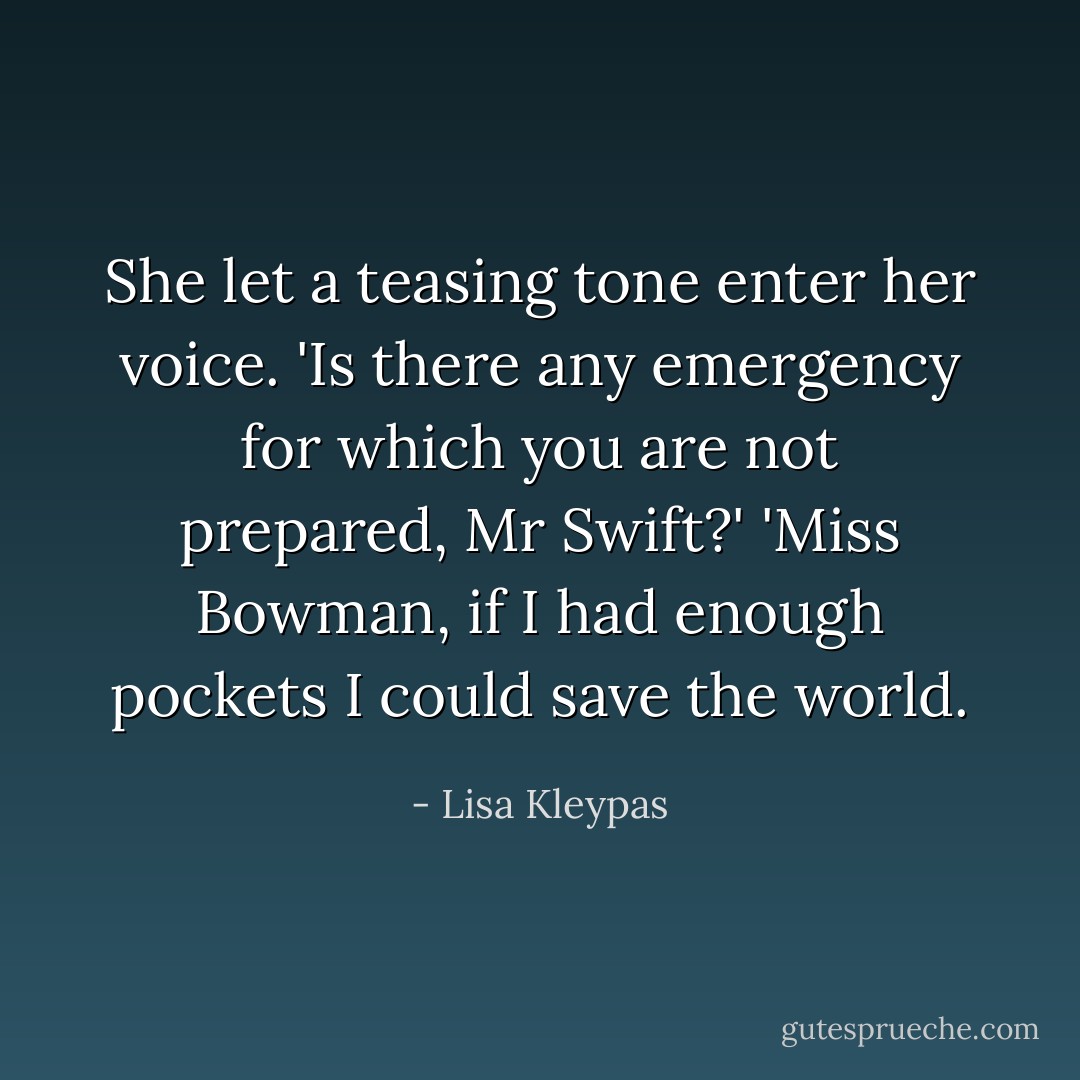 She let a teasing tone enter her voice. 'Is there <i>any</i> emergency for which you are not prepared, Mr Swift?'<br />'Miss Bowman, if I had enough pockets I could save the world. - Lisa Kleypas