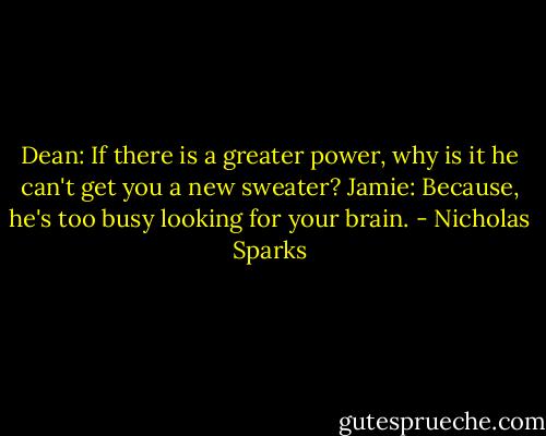 Dean: If there is a greater power, why is it he can't get you a new sweater?<br />Jamie: Because, he's too busy looking for your brain. - Nicholas Sparks