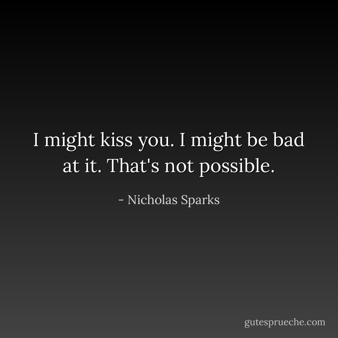 I might kiss you.<br />I might be bad at it.<br />That's not possible. - Nicholas Sparks